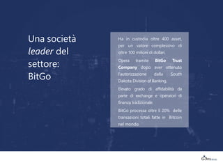 Una società
leader del
settore:
BitGo
Ha in custodia oltre 400 asset,
per un valore complessivo di
oltre 100 milioni di dollari.
Opera tramite BitGo Trust
Company dopo aver ottenuto
l'autorizzazione dalla South
Dakota Division of Banking.
Elevato grado di affidabilità da
parte di exchange e operatori di
finanza tradizionale.
BitGo processa oltre il 20% delle
transazioni totali fatte in Bitcoin
nel mondo
 