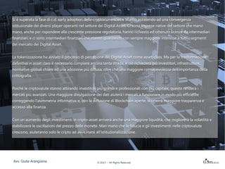 Case study:
DBS
DBS è la più grande banca del sud-
estasiatico.
Ha avviato un servizio di custodia ed
exchange per alcune criptovalute.
Il servizio è, al momento, destinato solo a
investitori professionali o qualificati.
DBS intende offrire la possibilità alle società
di raccogliere capitale mediante la
tokenizzazione di securities (sia capitale
azionario non quotato sia debito e quote di
fondi di private equity).
Non è ancora in forte competizione
con gli operatori Fintech
© 2021 – All Rights Reserved
Avv. Giulia Arangüena
FMR LLC
Si è superata la fase di c.d. early adoption delle cryptocurrencies e stiamo assistendo ad una convergenza
istituzionale dei diversi player operanti nel settore dei Digital Asset. Ci sono imprese native del settore che mano
mano, anche per rispondere alla crescente pressione regolatoria, hanno richiesto ed ottenuto licenze da intermediari
finanziari, e ci sono intermediari finanziari che stanno guardando con sempre maggiore interesse a tutti i segmenti
dei mercato dei Digital Asset.
La tokenizzazione ha avviato il processo di percezione dei Digital Asset come asset-class. Ma per la trasformazione
definitiva in asset class è necessario compiere ancora tanta strada, e ciò richiederà più investitori, infrastrutture,
normative globali chiare ed una adozione più diffusa, oltre che una maggiore consapevolezza dell’importanza della
crittografia.
Poiché le criptovalute stanno attirando investitori più grandi e professionali con più capitale, questo renderà i
mercati più avanzati. Una maggiore divulgazione dei dati aiuterà i mercati a funzionare in modo più efficiente
correggendo l'asimmetria informativa e, con la diffusione di Blockchain aperte, si otterrà maggiore trasparenza e
accesso alla finanza.
Con un aumento degli investimenti in cripto-asset arriverà anche una maggiore liquidità, che migliorerà la volatilità e
stabilizzerà le oscillazioni del prezzo delle monete. Man mano che la fiducia e gli investimenti nelle criptovalute
crescono, aiuteranno solo le cripto ad avvicinarsi all'istituzionalizzazione.
 