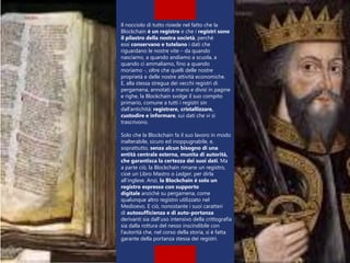 Il nocciolo di tutto risiede nel fatto che la
Blockchain è un registro e che i registri sono
il pilastro della nostra società, perché
essi conservano e tutelano i dati che
riguardano le nostre vite – da quando
nasciamo, a quando andiamo a scuola, a
quando ci ammaliamo, fino a quando
moriamo -, oltre che quelli delle nostre
proprietà e delle nostre attività economiche.
E, alla stessa stregua dei vecchi registri di
pergamena, annotati a mano e divisi in pagine
e righe, la Blockchain svolge il suo compito
primario, comune a tutti i registri sin
dall’antichità: registrare, cristallizzare,
custodire e informare, sui dati che vi si
trascrivono.
Solo che la Blockchain fa il suo lavoro in modo
inalterabile, sicuro ed inoppugnabile, e,
soprattutto, senza alcun bisogno di una
entità centrale esterna, munita di autorità,
che garantisca la certezza dei suoi dati. Ma
a parte ciò, la Blockchain rimane un registro,
cioè un Libro Mastro o Ledger, per dirla
all’inglese. Anzi, la Blockchain è solo un
registro espresso con supporto
digitale anziché su pergamena, come
qualunque altro registro utilizzato nel
Medioevo. E ciò, nonostante i suoi caratteri
di autosufficienza e di auto-portanza
derivanti sia dall’uso intensivo della crittografia
sia dalla rottura del nesso inscindibile con
l’autorità che, nel corso della storia, si è fatta
garante della portanza stessa dei registri.
 
