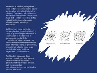 Per secoli, le persone, le imprese e
interi settori economici si sono basati
sul semplice principio di fiducia tra
più parti. Questa modalità, divenuta
essa stessa un business e radicatasi in
quasi tutti i settori economici, è stata
radicalmente «interrotta» grazie
all’avvento della tecnologia
Blockchain.
La Blockchain è una particolare
tecnologia di registro distribuito (c.d.
DLT), in grado di registrare scambi di
informazioni in modo sicuro e
permanente, mediante la
"condivisione" di un database che
rimuove essenzialmente la necessità
degli intermediari che, in precedenza,
erano tenuti ad agire come terze
parti di fiducia per verificare,
registrare e coordinare i dati.
Facilitando il passaggio da un
sistema centralizzato a un sistema
decentralizzato e distribuito, la
Blockchain libera in modo efficace i
dati che erano stati
precedentemente conservati in silos
protetti e separati.
 