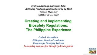 Evolving Agrifood Systems in Asia:
Achieving Food and Nutrition Security by 2030
Yangon, Myanmar
October 30-31, 2019
Carlo G. Custodio Jr.
Philippines Country Coordinator
Program for Biosafety Systems
In-country services for biosafety development
Creating and Implementing
Biosafety Regulations:
The Philippine Experience
 