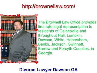 http://brownellaw.com/http://brownellaw.com/
The Brownell Law Office provides
first-rate legal representation to
residents of Gainesville and
throughout Hall, Lumpkin,
Dawson, White, Habersham,
Banks, Jackson, Gwinnett,
Barrow and Forsyth Counties, in
Georgia.
Divorce Lawyer Dawson GA
 
