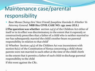 Maintenance case/parental
responsibility
 Rose Moraa (Suing thro’ Next Friend) Josephine Kavinda & ANother Vs
Attorney Ge...
