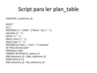 Script para ler plan_table
UNDEFINE v_statement_id;
SELECT
id ||
DECODE(id, 0, '', LPAD(' ', 2*(level - 1))) || ' ' ||
operation || ' ' ||
options || ' ' ||
object_name || ' ' ||
object_type || ' ' ||
DECODE(cost, NULL, '', 'Cost = ' || position)
AS “Plano de Execução”
FROM plan_table
CONNECT BY PRIOR id = parent_id
AND statement_id = '&&v_statement_id'
START WITH id = 0
AND statement_id = '&v_statement_id';
 