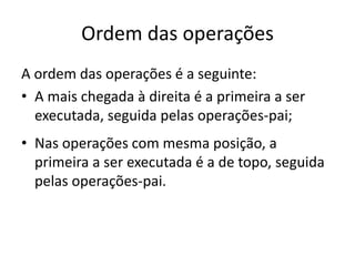 Ordem das operações
A ordem das operações é a seguinte:
• A mais chegada à direita é a primeira a ser
executada, seguida pelas operações-pai;
• Nas operações com mesma posição, a
primeira a ser executada é a de topo, seguida
pelas operações-pai.
 