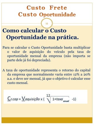 Como calcular o Custo
Oportunidade na prática.
Para se calcular o Custo Oportunidade basta multiplicar
o valor de aquisição do veículo pela taxa de
oportunidade mensal da empresa (não importa se
parte dele já foi depreciada).
A taxa de oportunidade representa o retorno do capital
da empresa que normalmente varia entre 12% a 20%
a.a. e deve ser mensal, já que o objetivo é calcular esse
custo mensal.
11
 