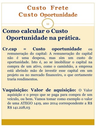 Como calcular o Custo
Oportunidade na prática.
Cr.cap = Custo oportunidade ou
remuneração do capital: A remuneração do capital
não é uma despesa, mas sim um custo de
oportunidade. Isto é, ao se imobilizar o capital na
compra de um ativo, como o caminhão, a empresa
está abrindo mão de investir esse capital em um
projeto ou no mercado financeiro, o que certamente
traria rendimentos.
Vaquisição: Valor de aquisição: O Valor
aquisição e o preço que se paga para compra de um
veículo, ou bem. Vamos tomar como exemplo o valor
de uma ATEGO 1419, ano 2014 correspondente a R$
R$ 141.228,03
12
 