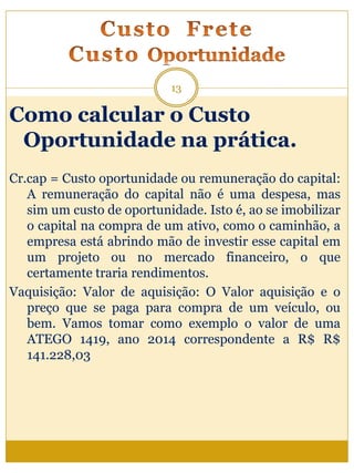 Como calcular o Custo
Oportunidade na prática.
Cr.cap = Custo oportunidade ou remuneração do capital:
A remuneração do capital não é uma despesa, mas
sim um custo de oportunidade. Isto é, ao se imobilizar
o capital na compra de um ativo, como o caminhão, a
empresa está abrindo mão de investir esse capital em
um projeto ou no mercado financeiro, o que
certamente traria rendimentos.
Vaquisição: Valor de aquisição: O Valor aquisição e o
preço que se paga para compra de um veículo, ou
bem. Vamos tomar como exemplo o valor de uma
ATEGO 1419, ano 2014 correspondente a R$ R$
141.228,03
13
 
