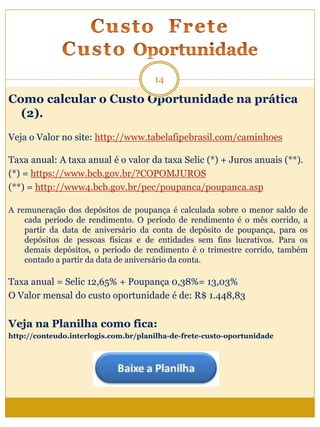 Como calcular o Custo Oportunidade na prática
(2).
Veja o Valor no site: http://www.tabelafipebrasil.com/caminhoes
Taxa anual: A taxa anual é o valor da taxa Selic (*) + Juros anuais (**).
(*) = https://www.bcb.gov.br/?COPOMJUROS
(**) = http://www4.bcb.gov.br/pec/poupanca/poupanca.asp
A remuneração dos depósitos de poupança é calculada sobre o menor saldo de
cada período de rendimento. O período de rendimento é o mês corrido, a
partir da data de aniversário da conta de depósito de poupança, para os
depósitos de pessoas físicas e de entidades sem fins lucrativos. Para os
demais depósitos, o período de rendimento é o trimestre corrido, também
contado a partir da data de aniversário da conta.
Taxa anual = Selic 12,65% + Poupança 0,38%= 13,03%
O Valor mensal do custo oportunidade é de: R$ 1.448,83
Veja na Planilha como fica:
http://conteudo.interlogis.com.br/planilha-de-frete-custo-oportunidade
14
 