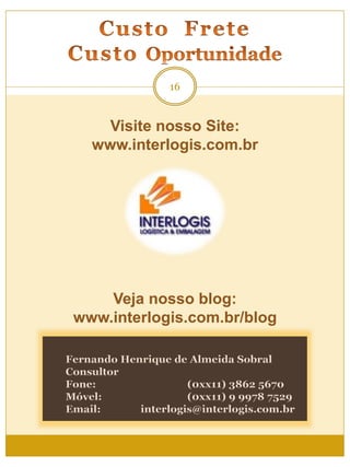 16
Visite nosso Site:
www.interlogis.com.br
Fernando Henrique de Almeida Sobral
Consultor
Fone: (0xx11) 3862 5670
Móvel: (0xx11) 9 9978 7529
Email: interlogis@interlogis.com.br
Veja nosso blog:
www.interlogis.com.br/blog
 