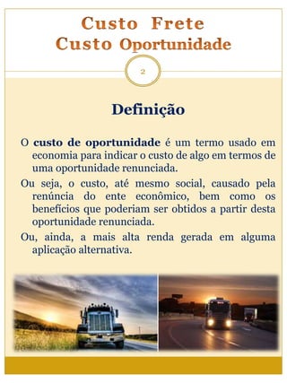 Definição
O custo de oportunidade é um termo usado em
economia para indicar o custo de algo em termos de
uma oportunidade renunciada.
Ou seja, o custo, até mesmo social, causado pela
renúncia do ente econômico, bem como os
benefícios que poderiam ser obtidos a partir desta
oportunidade renunciada.
Ou, ainda, a mais alta renda gerada em alguma
aplicação alternativa.
2
 