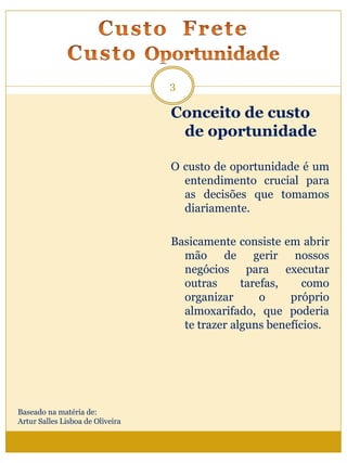 Conceito de custo
de oportunidade
O custo de oportunidade é um
entendimento crucial para
as decisões que tomamos
diariamente.
Basicamente consiste em abrir
mão de gerir nossos
negócios para executar
outras tarefas, como
organizar o próprio
almoxarifado, que poderia
te trazer alguns benefícios.
3
Baseado na matéria de:
Artur Salles Lisboa de Oliveira
 
