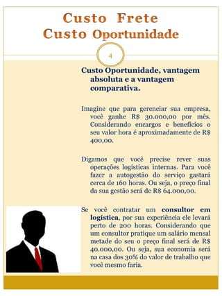 Custo Oportunidade, vantagem
absoluta e a vantagem
comparativa.
Imagine que para gerenciar sua empresa,
você ganhe R$ 30.000,00 por mês.
Considerando encargos e benefícios o
seu valor hora é aproximadamente de R$
400,00.
Digamos que você precise rever suas
operações logísticas internas. Para você
fazer a autogestão do serviço gastará
cerca de 160 horas. Ou seja, o preço final
da sua gestão será de R$ 64.000,00.
Se você contratar um consultor em
logística, por sua experiência ele levará
perto de 200 horas. Considerando que
um consultor pratique um salário mensal
metade do seu o preço final será de R$
40.000,00. Ou seja, sua economia será
na casa dos 30% do valor de trabalho que
você mesmo faria.
4
 