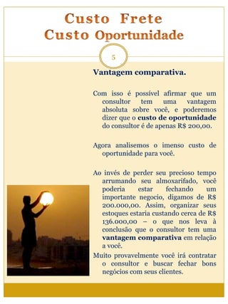 Vantagem comparativa.
Com isso é possível afirmar que um
consultor tem uma vantagem
absoluta sobre você, e poderemos
dizer que o custo de oportunidade
do consultor é de apenas R$ 200,00.
Agora analisemos o imenso custo de
oportunidade para você.
Ao invés de perder seu precioso tempo
arrumando seu almoxarifado, você
poderia estar fechando um
importante negocio, digamos de R$
200.000,00. Assim, organizar seus
estoques estaria custando cerca de R$
136.000,00 – o que nos leva à
conclusão que o consultor tem uma
vantagem comparativa em relação
a você.
Muito provavelmente você irá contratar
o consultor e buscar fechar bons
negócios com seus clientes.
5
 