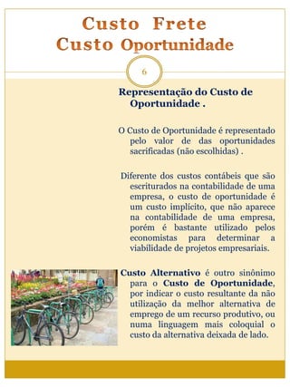 Representação do Custo de
Oportunidade .
O Custo de Oportunidade é representado
pelo valor de das oportunidades
sacrificadas (não escolhidas) .
Diferente dos custos contábeis que são
escriturados na contabilidade de uma
empresa, o custo de oportunidade é
um custo implícito, que não aparece
na contabilidade de uma empresa,
porém é bastante utilizado pelos
economistas para determinar a
viabilidade de projetos empresariais.
Custo Alternativo é outro sinônimo
para o Custo de Oportunidade,
por indicar o custo resultante da não
utilização da melhor alternativa de
emprego de um recurso produtivo, ou
numa linguagem mais coloquial o
custo da alternativa deixada de lado.
6
 