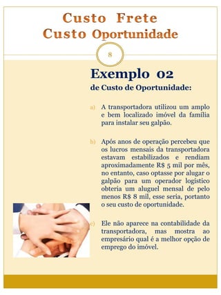 Exemplo 02
de Custo de Oportunidade:
a) A transportadora utilizou um amplo
e bem localizado imóvel da família
para instalar seu galpão.
b) Após anos de operação percebeu que
os lucros mensais da transportadora
estavam estabilizados e rendiam
aproximadamente R$ 5 mil por mês,
no entanto, caso optasse por alugar o
galpão para um operador logístico
obteria um aluguel mensal de pelo
menos R$ 8 mil, esse seria, portanto
o seu custo de oportunidade.
c) Ele não aparece na contabilidade da
transportadora, mas mostra ao
empresário qual é a melhor opção de
emprego do imóvel.
8
 