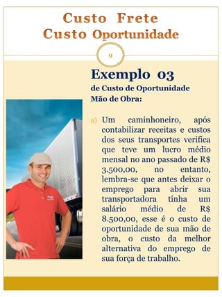 Exemplo 03
de Custo de Oportunidade
Mão de Obra:
a) Um caminhoneiro, após
contabilizar receitas e custos
dos seus transportes verifica
que teve um lucro médio
mensal no ano passado de R$
3.500,00, no entanto,
lembra-se que antes deixar o
emprego para abrir sua
transportadora tinha um
salário médio de R$
8.500,00, esse é o custo de
oportunidade de sua mão de
obra, o custo da melhor
alternativa do emprego de
sua força de trabalho.
9
 