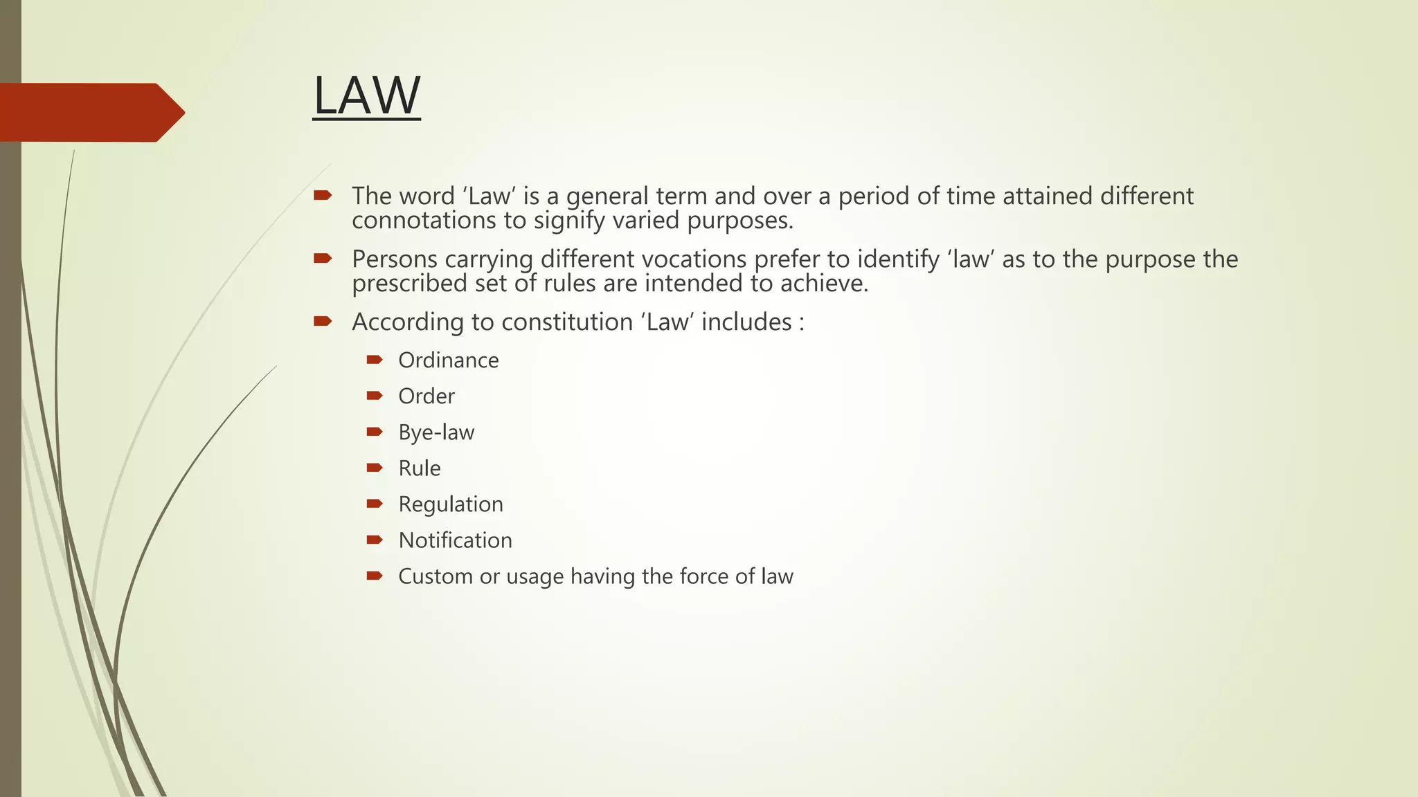 LAW
 The word ‘Law’ is a general term and over a period of time attained different
connotations to signify varied purposes.
 Persons carrying different vocations prefer to identify ‘law’ as to the purpose the
prescribed set of rules are intended to achieve.
 According to constitution ‘Law’ includes :
 Ordinance
 Order
 Bye-law
 Rule
 Regulation
 Notification
 Custom or usage having the force of law
 