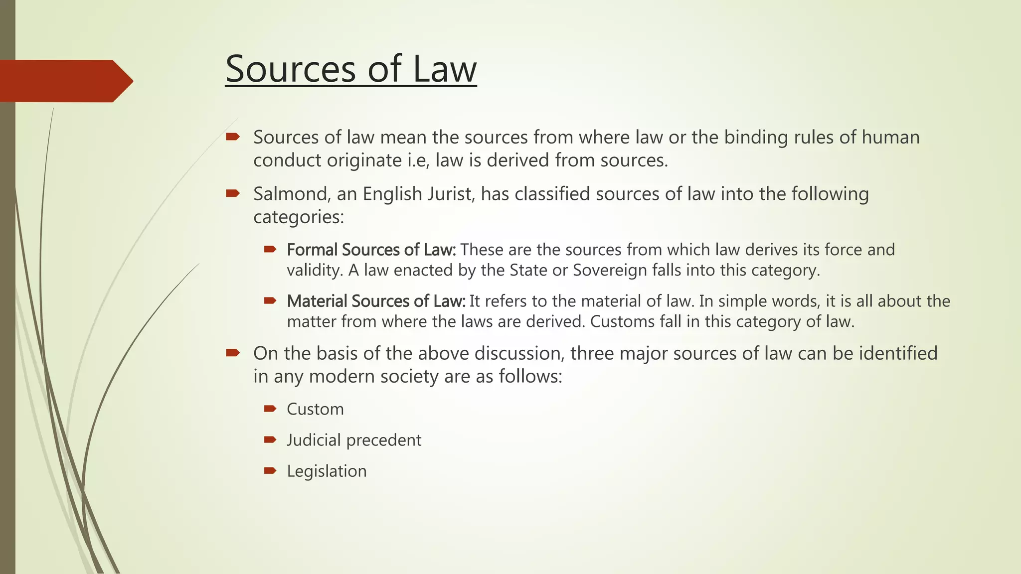 Sources of Law
 Sources of law mean the sources from where law or the binding rules of human
conduct originate i.e, law is derived from sources.
 Salmond, an English Jurist, has classified sources of law into the following
categories:
 Formal Sources of Law: These are the sources from which law derives its force and
validity. A law enacted by the State or Sovereign falls into this category.
 Material Sources of Law: It refers to the material of law. In simple words, it is all about the
matter from where the laws are derived. Customs fall in this category of law.
 On the basis of the above discussion, three major sources of law can be identified
in any modern society are as follows:
 Custom
 Judicial precedent
 Legislation
 