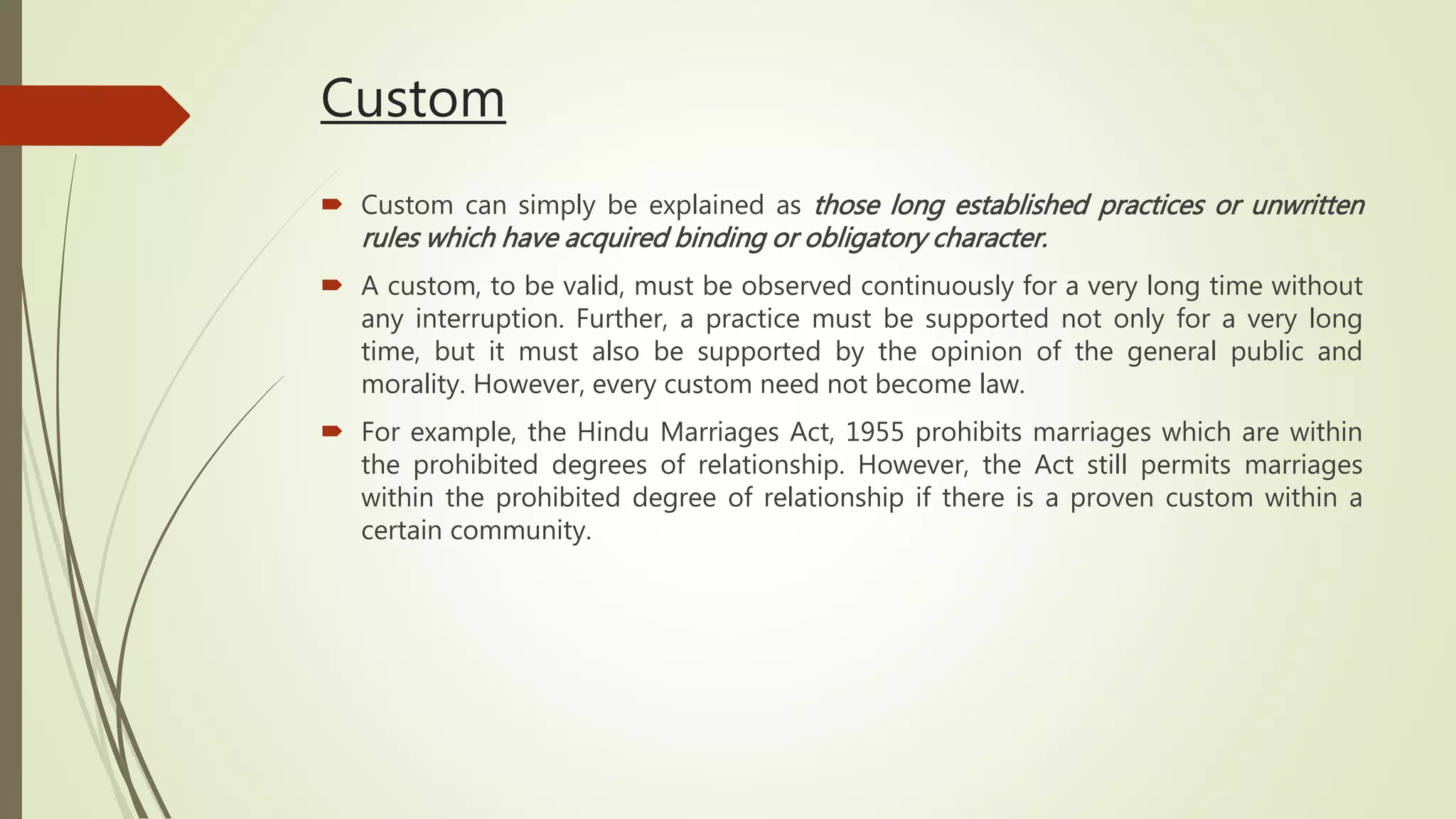 Custom
 Custom can simply be explained as those long established practices or unwritten
rules which have acquired binding or obligatory character.
 A custom, to be valid, must be observed continuously for a very long time without
any interruption. Further, a practice must be supported not only for a very long
time, but it must also be supported by the opinion of the general public and
morality. However, every custom need not become law.
 For example, the Hindu Marriages Act, 1955 prohibits marriages which are within
the prohibited degrees of relationship. However, the Act still permits marriages
within the prohibited degree of relationship if there is a proven custom within a
certain community.
 