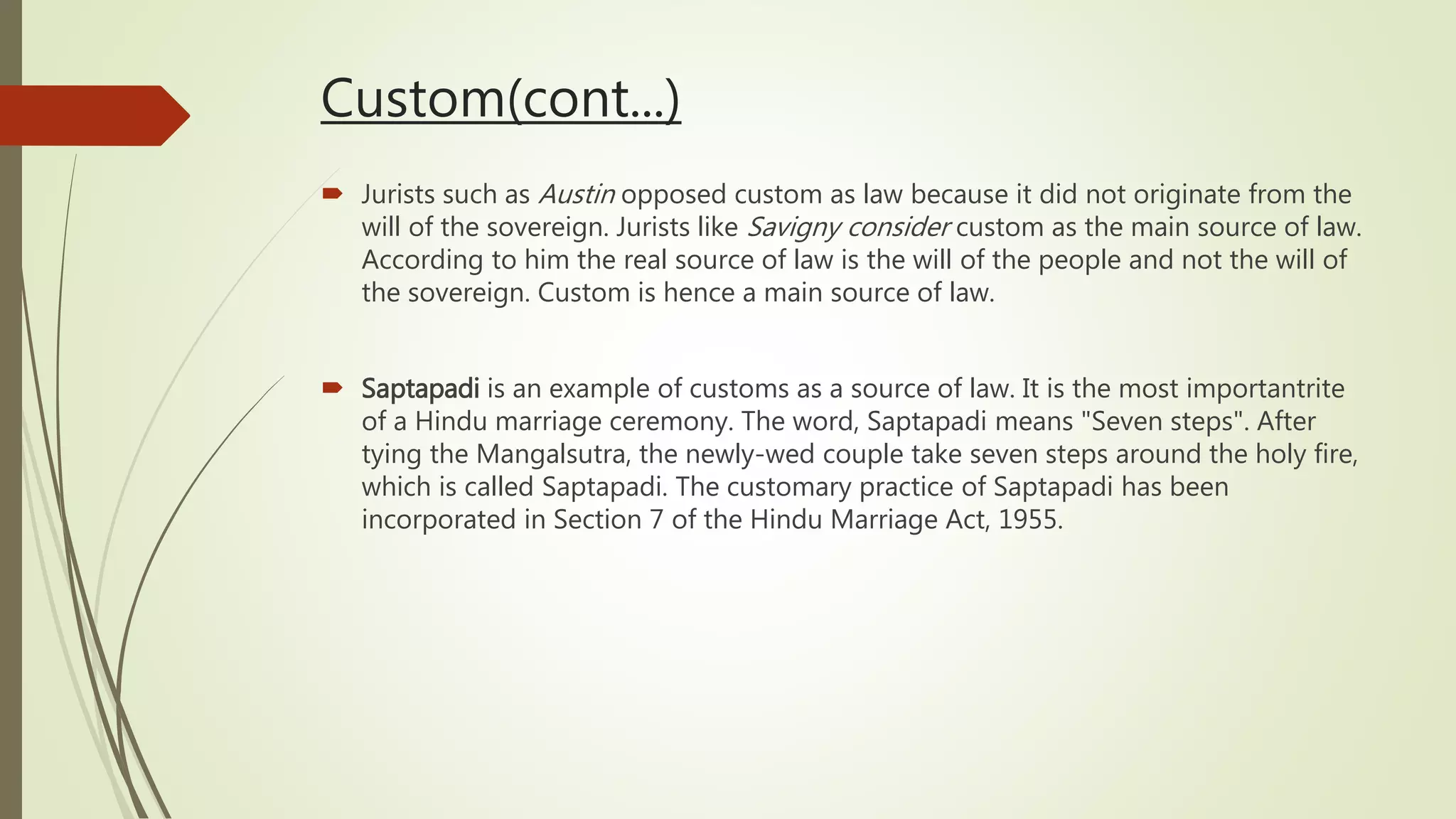 Custom(cont...)
 Jurists such as Austin opposed custom as law because it did not originate from the
will of the sovereign. Jurists like Savigny consider custom as the main source of law.
According to him the real source of law is the will of the people and not the will of
the sovereign. Custom is hence a main source of law.
 Saptapadi is an example of customs as a source of law. It is the most importantrite
of a Hindu marriage ceremony. The word, Saptapadi means "Seven steps". After
tying the Mangalsutra, the newly-wed couple take seven steps around the holy fire,
which is called Saptapadi. The customary practice of Saptapadi has been
incorporated in Section 7 of the Hindu Marriage Act, 1955.
 