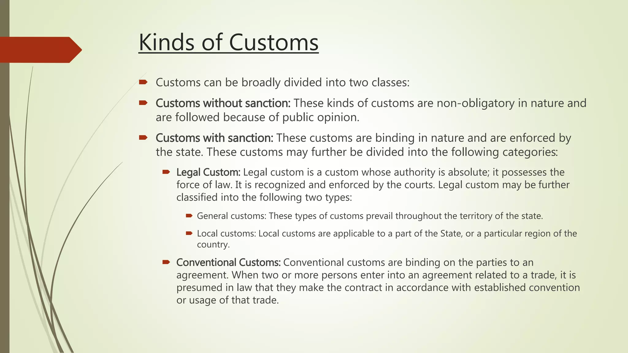  Customs can be broadly divided into two classes:
 Customs without sanction: These kinds of customs are non-obligatory in nature and
are followed because of public opinion.
 Customs with sanction: These customs are binding in nature and are enforced by
the state. These customs may further be divided into the following categories:
 Legal Custom: Legal custom is a custom whose authority is absolute; it possesses the
force of law. It is recognized and enforced by the courts. Legal custom may be further
classified into the following two types:
 General customs: These types of customs prevail throughout the territory of the state.
 Local customs: Local customs are applicable to a part of the State, or a particular region of the
country.
 Conventional Customs: Conventional customs are binding on the parties to an
agreement. When two or more persons enter into an agreement related to a trade, it is
presumed in law that they make the contract in accordance with established convention
or usage of that trade.
Kinds of Customs
 