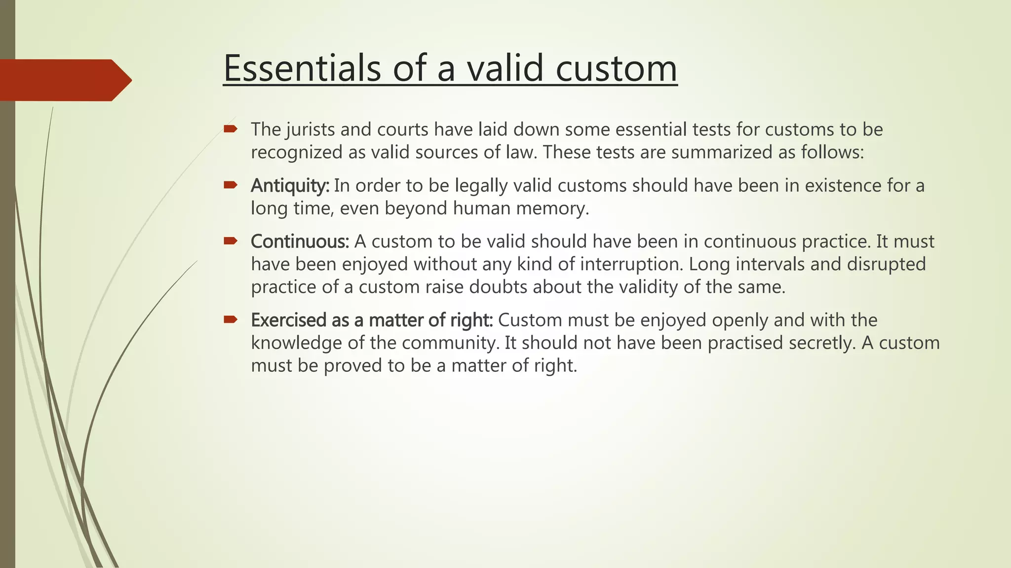 Essentials of a valid custom
 The jurists and courts have laid down some essential tests for customs to be
recognized as valid sources of law. These tests are summarized as follows:
 Antiquity: In order to be legally valid customs should have been in existence for a
long time, even beyond human memory.
 Continuous: A custom to be valid should have been in continuous practice. It must
have been enjoyed without any kind of interruption. Long intervals and disrupted
practice of a custom raise doubts about the validity of the same.
 Exercised as a matter of right: Custom must be enjoyed openly and with the
knowledge of the community. It should not have been practised secretly. A custom
must be proved to be a matter of right.
 