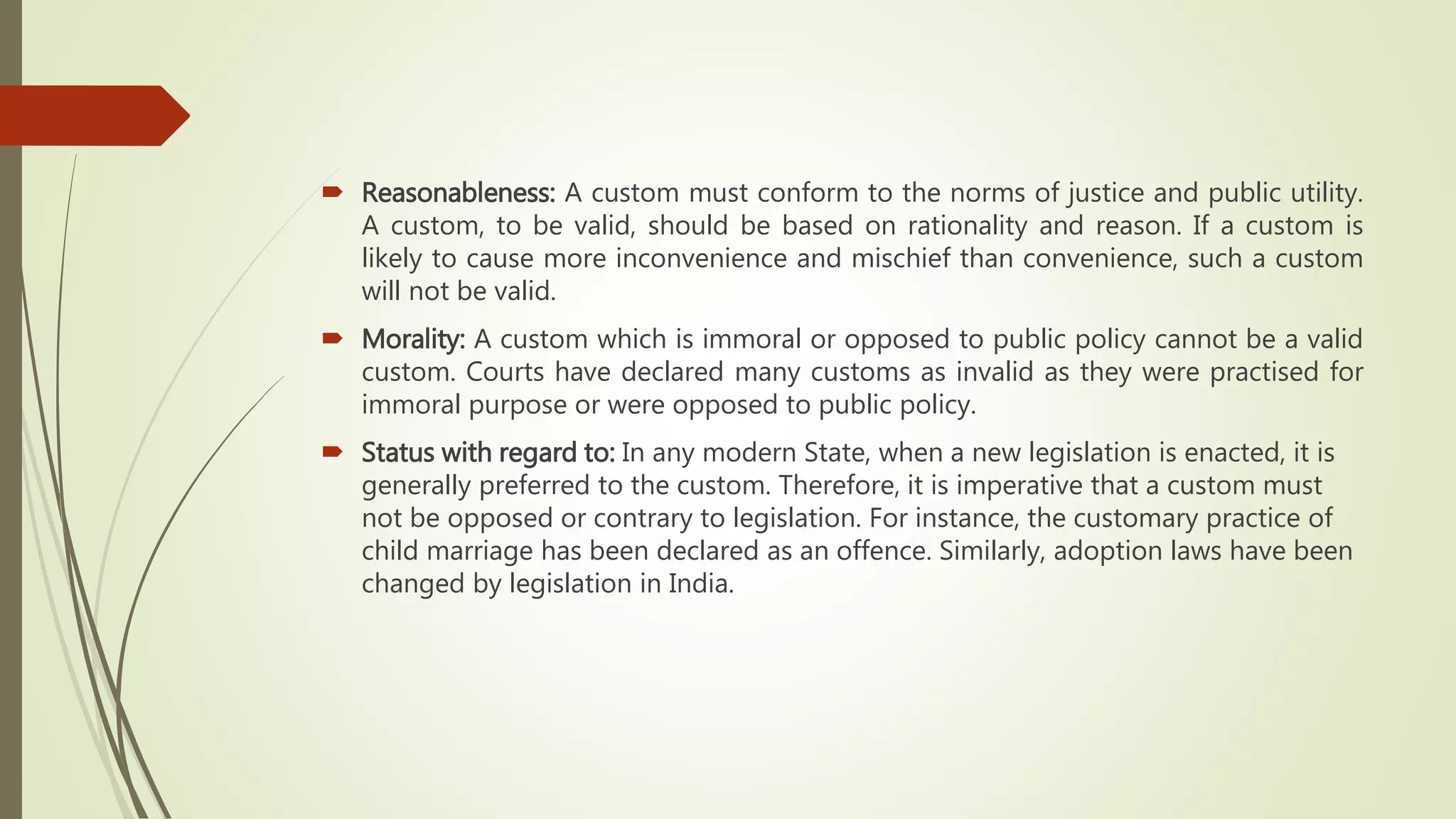  Reasonableness: A custom must conform to the norms of justice and public utility.
A custom, to be valid, should be based on rationality and reason. If a custom is
likely to cause more inconvenience and mischief than convenience, such a custom
will not be valid.
 Morality: A custom which is immoral or opposed to public policy cannot be a valid
custom. Courts have declared many customs as invalid as they were practised for
immoral purpose or were opposed to public policy.
 Status with regard to: In any modern State, when a new legislation is enacted, it is
generally preferred to the custom. Therefore, it is imperative that a custom must
not be opposed or contrary to legislation. For instance, the customary practice of
child marriage has been declared as an offence. Similarly, adoption laws have been
changed by legislation in India.
 