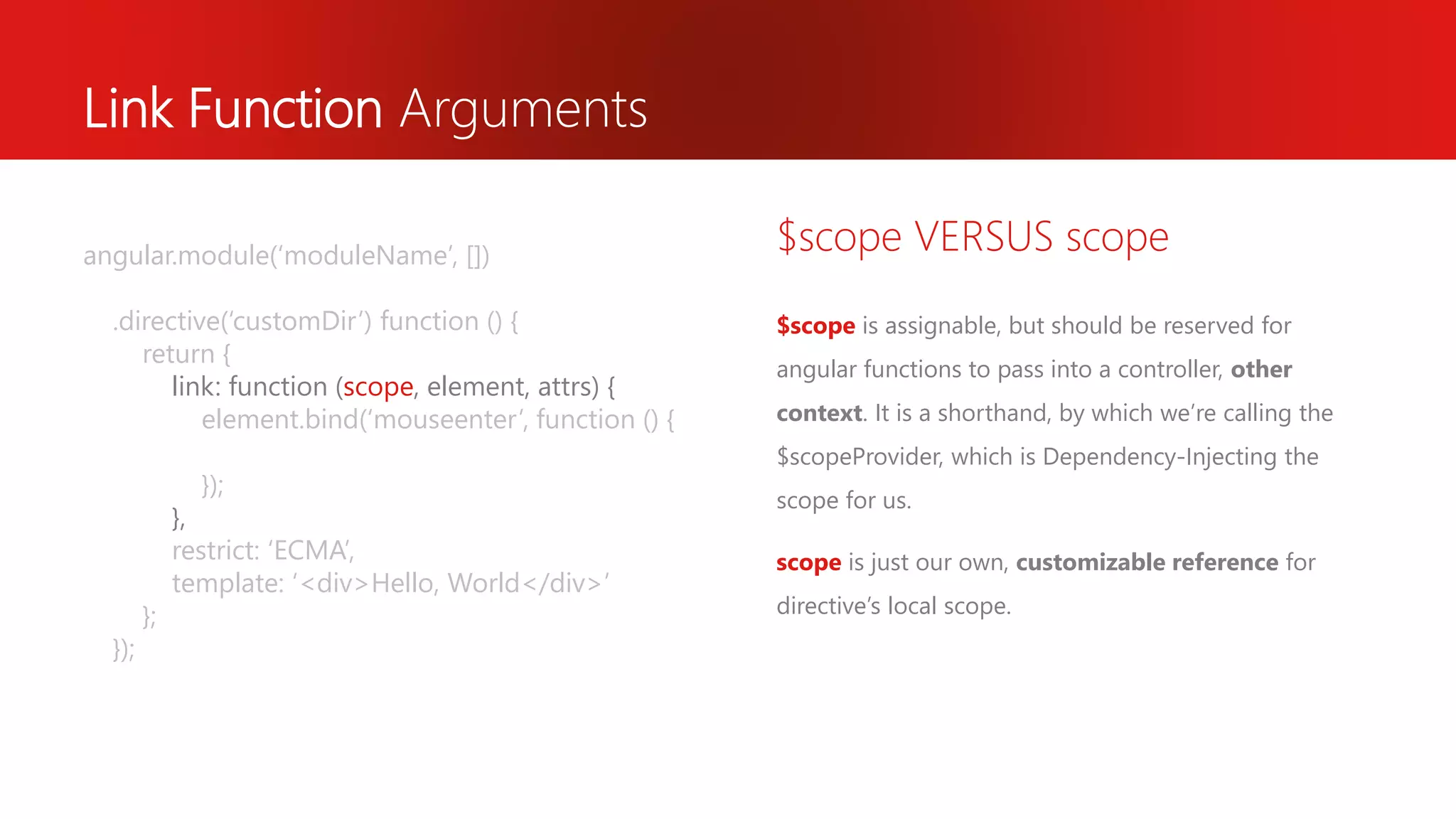 Link Function Arguments $scope is assignable, but should be reserved for angular functions to pass into a controller, other context. It is a shorthand, by which we’re calling the $scopeProvider, which is Dependency-Injecting the scope for us. scope is just our own, customizable reference for directive’s local scope. $scope VERSUS scopeangular.module(‘moduleName’, []) .directive(‘customDir’) function () { return { link: function (scope, element, attrs) { element.bind(‘mouseenter’, function () { }); }, restrict: ‘ECMA’, template: ‘<div>Hello, World</div>’ }; }); 