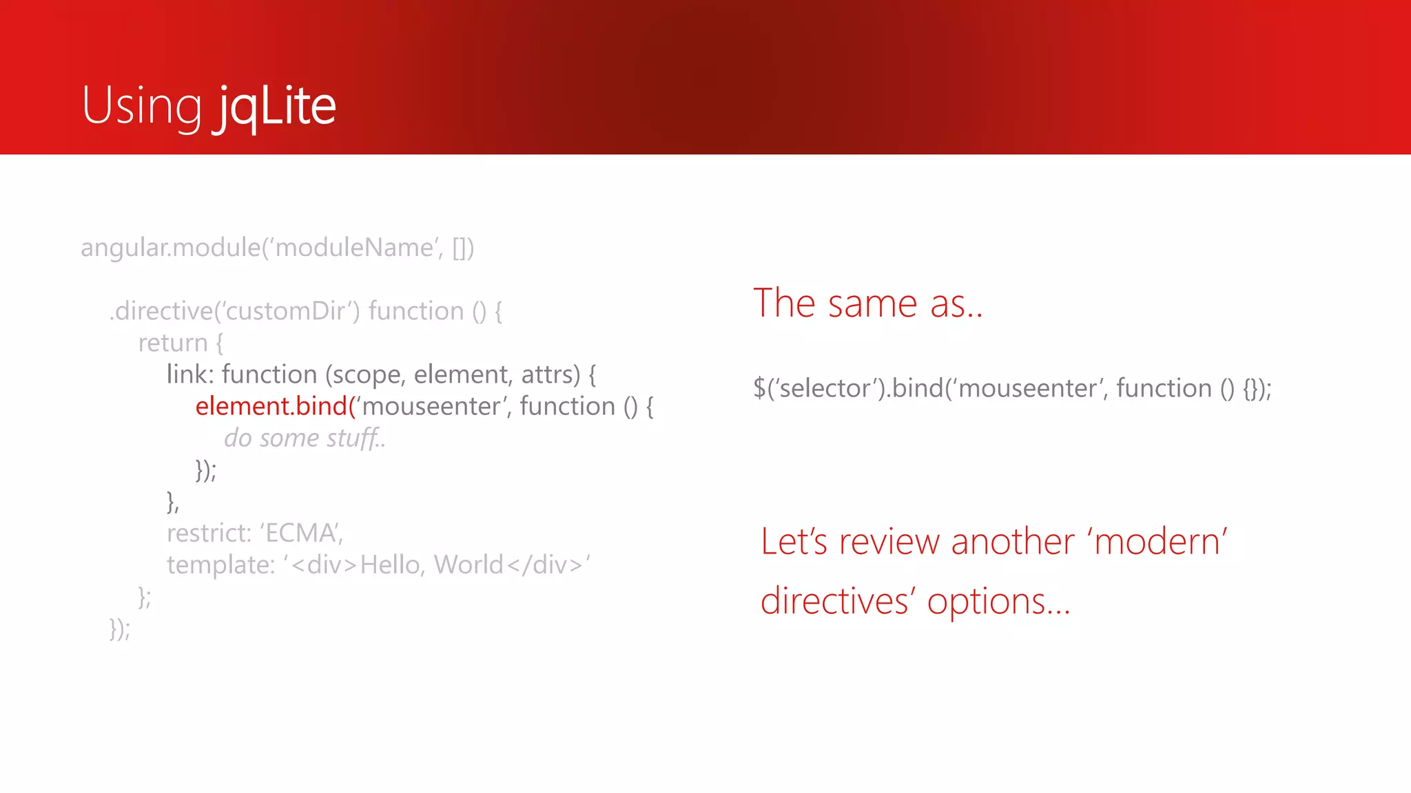 Using jqLite $(‘selector’).bind(‘mouseenter’, function () {}); The same as.. angular.module(‘moduleName’, []) .directive(‘customDir’) function () { return { link: function (scope, element, attrs) { element.bind(‘mouseenter’, function () { do some stuff.. }); }, restrict: ‘ECMA’, template: ‘<div>Hello, World</div>’ }; }); Let’s review another ‘modern’ directives’ options… 