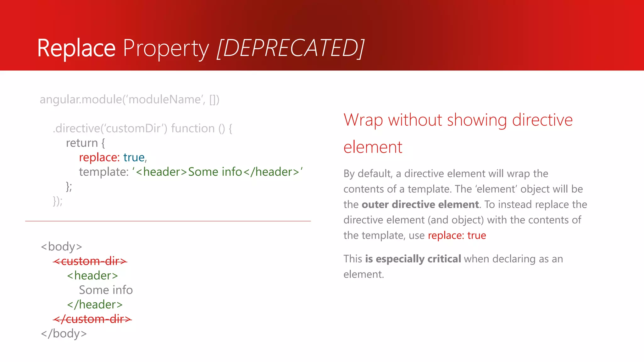Replace Property [DEPRECATED] By default, a directive element will wrap the contents of a template. The ‘element’ object will be the outer directive element. To instead replace the directive element (and object) with the contents of the template, use replace: true This is especially critical when declaring as an element. Wrap without showing directive element angular.module(‘moduleName’, []) .directive(‘customDir’) function () { return { replace: true, template: ‘<header>Some info</header>’ }; }); <body> <custom-dir> <header> Some info </header> </custom-dir> </body> 