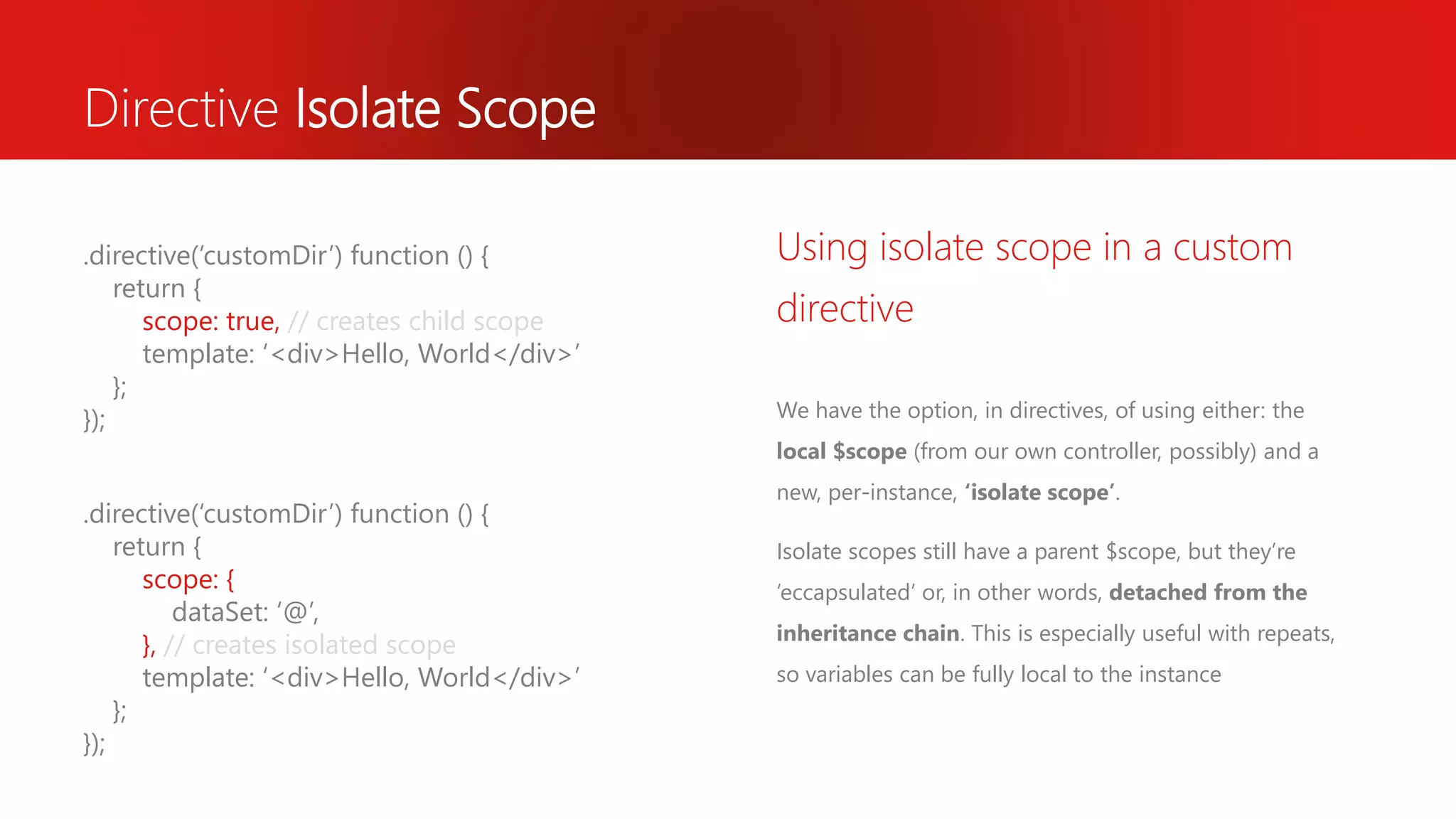 Directive Isolate Scope We have the option, in directives, of using either: the local $scope (from our own controller, possibly) and a new, per-instance, ‘isolate scope’. Isolate scopes still have a parent $scope, but they’re ‘eccapsulated’ or, in other words, detached from the inheritance chain. This is especially useful with repeats, so variables can be fully local to the instance Using isolate scope in a custom directive .directive(‘customDir’) function () { return { scope: true, // creates child scope template: ‘<div>Hello, World</div>’ }; }); .directive(‘customDir’) function () { return { scope: { dataSet: ‘@’, }, // creates isolated scope template: ‘<div>Hello, World</div>’ }; }); 