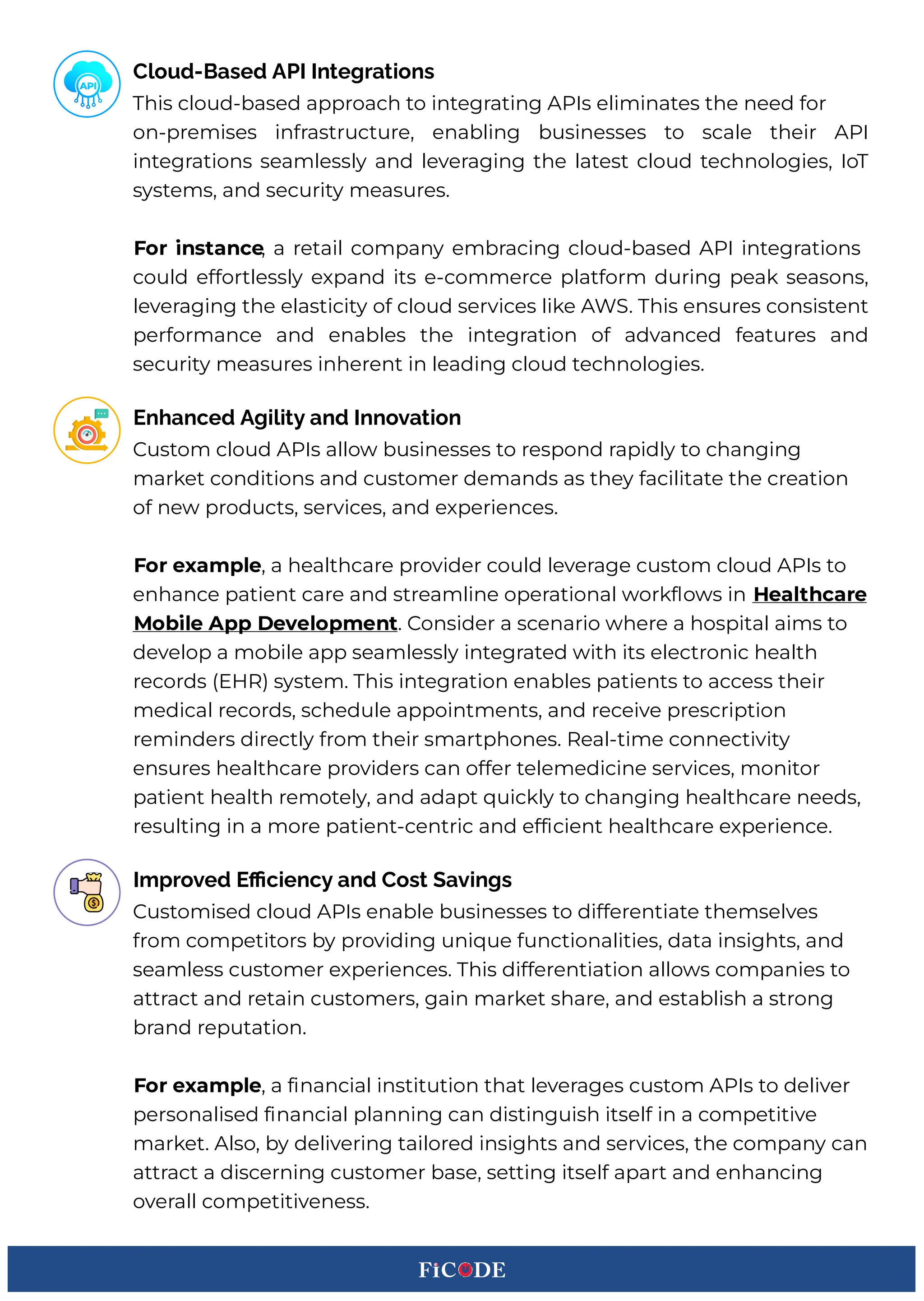 This cloud-based approach to integrating APIs eliminates the need for
on-premises infrastructure, enabling businesses to scale their API
integrations seamlessly and leveraging the latest cloud technologies, IoT
systems, and security measures.
xoa Cnstgnce, a retail company embracing cloud-based API integrations
could effortlessly expand its e-commerce platform during peak seasons,
leveraging the elasticity of cloud services like A(:. This ensures consistent
performance and enables the integration of advanced features and
security measures inherent in leading cloud technologies.BB
Cloud-Based API Integrations
Custom cloud APIs allow businesses to respond rapidly to changing
market conditions and customer demands as they facilitate the creation
of new products, services, and experiences.BB
xoa eHgmple, a healthcare provider could leverage custom cloud APIs to
enhance patient care and streamline operational workEows in hegltMcgae
bo Cle App Fevelopment. Consider a scenario where a hospital aims to
develop a mobile app seamlessly integrated with its electronic health
records HR)q8 system. This integration enables patients to access their
medical records, schedule appointments, and receive prescription
reminders directly from their smartphones. qeal-time connectivity
ensures healthcare providers can offer telemedicine services, monitor
patient health remotely, and adapt 3uickly to changing healthcare needs,
resulting in a more patient-centric and ef cient healthcare experience.
Enhanced Agility and Innovation
Customised cloud APIs enable businesses to differentiate themselves
from competitors by providing uni3ue functionalities, data insights, and
seamless customer experiences. This differentiation allows companies to
attract and retain customers, gain market share, and establish a strong
brand reputation.BBB
xoa eHgmple, a nancial institution that leverages custom APIs to deliver
personalised nancial planning can distinguish itself in a competitive
market. Also, by delivering tailored insights and services, the company can
attract a discerning customer base, setting itself apart and enhancing
overall competitiveness.BB
Improved Eﬃciency and Cost Savings
 