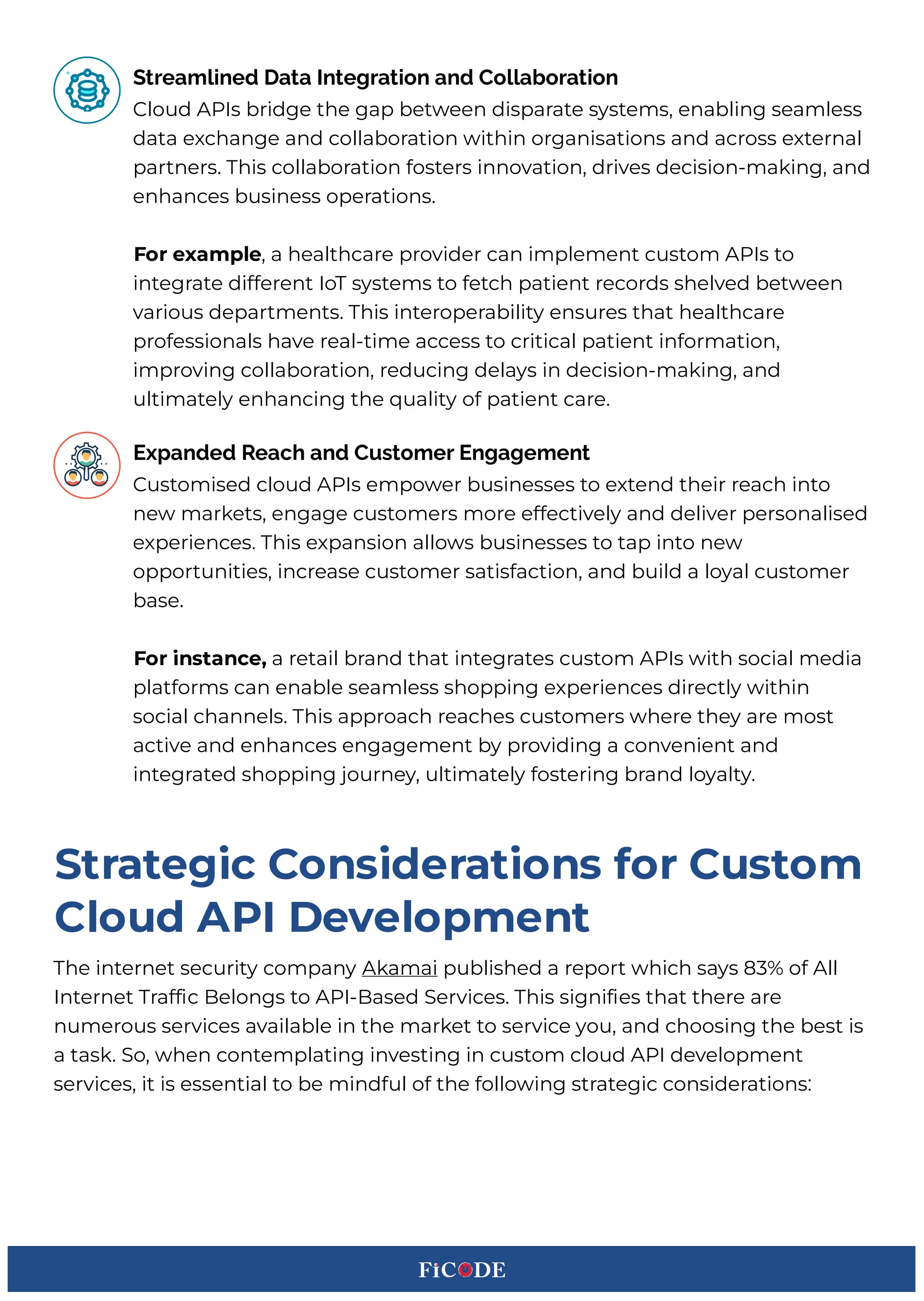 Cloud APIs bridge the gap between disparate systems, enabling seamless
data exchange and collaboration within organisations and across external
partners. This collaboration fosters innovation, drives decision-making, and
enhances business operations.BB
xoa eHgmple, a healthcare provider can implement custom APIs to
integrate different IoT systems to fetch patient records shelved between
various departments. This interoperability ensures that healthcare
professionals have real-time access to critical patient information,
improving collaboration, reducing delays in decision-making, and
ultimately enhancing the 3uality of patient care.BBB
Streamlined Data Integration and Collaboration
Customised cloud APIs empower businesses to extend their reach into
new markets, engage customers more effectively and deliver personalised
experiences. This expansion allows businesses to tap into new
opportunities, increase customer satisfaction, and build a loyal customer
base.BB
xoa Cnstgnce, a retail brand that integrates custom APIs with social media
platforms can enable seamless shopping experiences directly within
social channels. This approach reaches customers where they are most
active and enhances engagement by providing a convenient and
integrated shopping journey, ultimately fostering brand loyalty.BB
Expanded Reach and Customer Engagement
The internet security company Akamai published a report which says %F of All
Internet Traf c Selongs to API-Sased :ervices. This signi es that there are
numerous services available in the market to service you, and choosing the best is
a task. :o, when contemplating investing in custom cloud API development
services, it is essential to be mindful of the following strategic considerationsWB
rtagteiCc DonsCdeagtCons Soa Dustom
Dloud API Fevelopment
 