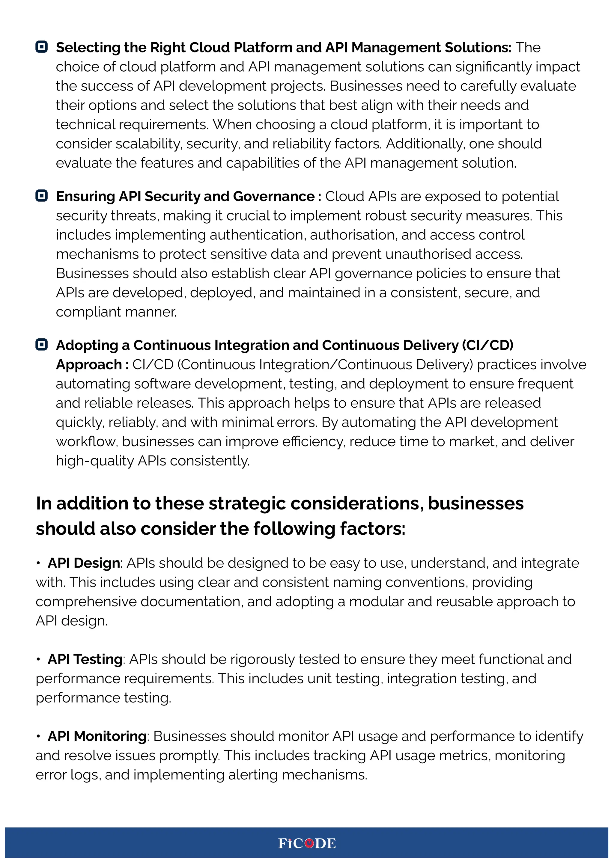 Selecting the Right Cloud Platform and API Management Solutions: The
choice of cloud platform and API management solutions can signiﬁcantly impact
the success of API development projects. Businesses need to carefully evaluate
their options and select the solutions that best align with their needs and
technical requirements. When choosing a cloud platform, it is important to
consider scalability, security, and reliability factors. Additionally, one should
evaluate the features and capabilities of the API management solution.
Ensuring API Security and Governance : Cloud APIs are exposed to potential
security threats, making it crucial to implement robust security measures. This
includes implementing authentication, authorisation, and access control
mechanisms to protect sensitive data and prevent unauthorised access.
Businesses should also establish clear API governance policies to ensure that
APIs are developed, deployed, and maintained in a consistent, secure, and
compliant manner.
Adopting a Continuous Integration and Continuous Delivery (CI/CD)
Approach : CI/CD (Continuous Integration/Continuous Delivery) practices involve
automating software development, testing, and deployment to ensure frequent
and reliable releases. This approach helps to ensure that APIs are released
quickly, reliably, and with minimal errors. By automating the API development
workﬂow, businesses can improve eﬃciency, reduce time to market, and deliver
high-quality APIs consistently.
In addition to these strategic considerations, businesses
should also consider the following factors:
• API Design: APIs should be designed to be easy to use, understand, and integrate
with. This includes using clear and consistent naming conventions, providing
comprehensive documentation, and adopting a modular and reusable approach to
API design.
• API Testing: APIs should be rigorously tested to ensure they meet functional and
performance requirements. This includes unit testing, integration testing, and
performance testing.
• API Monitoring: Businesses should monitor API usage and performance to identify
and resolve issues promptly. This includes tracking API usage metrics, monitoring
error logs, and implementing alerting mechanisms.
 