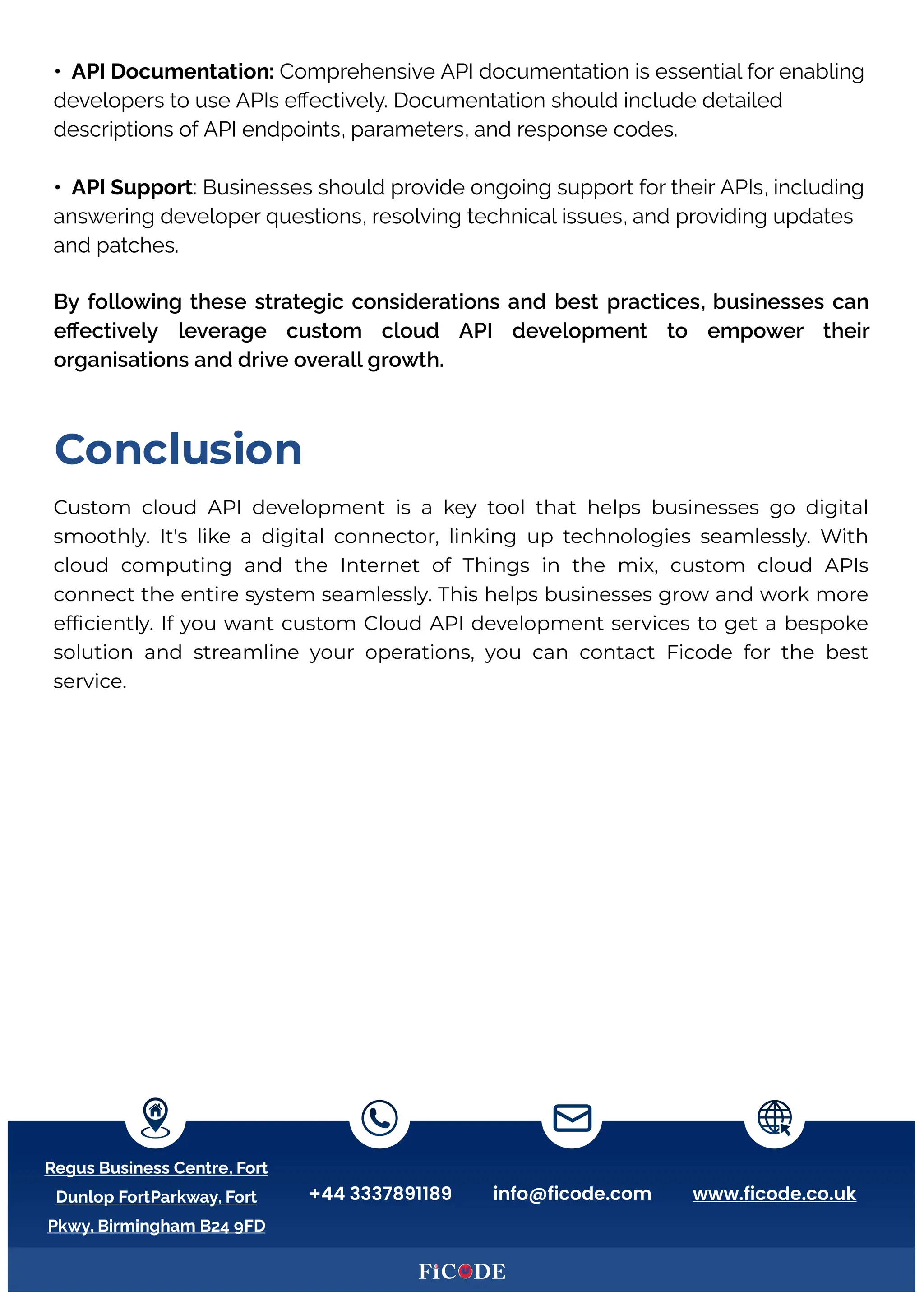 • API Documentation: Comprehensive API documentation is essential for enabling
developers to use APIs eﬀectively. Documentation should include detailed
descriptions of API endpoints, parameters, and response codes.
• API Support: Businesses should provide ongoing support for their APIs, including
answering developer questions, resolving technical issues, and providing updates
and patches.
By following these strategic considerations and best practices, businesses can
eﬀectively leverage custom cloud API development to empower their
organisations and drive overall growth.
Custom cloud API development is a key tool that helps businesses go digital
smoothly. It's like a digital connector, linking up technologies seamlessly. (ith
cloud computing and the Internet of Things in the mix, custom cloud APIs
connect the entire system seamlessly. This helps businesses grow and work more
ef ciently. If you want custom Cloud API development services to get a bespoke
solution and streamline your operations, you can contact icode for the best
service.B
DonclusCon
Regus Business Centre, Fort
Dunlop FortParkway, Fort
Pkwy, Birmingham B24 9FD
+44 3337891189 info@ficode.com www.ficode.co.uk
 