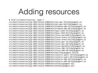 Adding resources
$	
  find	
  src/main/resources	
  -­‐type	
  f	
  
src/main/resources/yjp-­‐2015-­‐build-­‐15068/bin/aix-­‐ppc-­‐32/libyjpagent.so	
  
src/main/resources/yjp-­‐2015-­‐build-­‐15068/bin/aix-­‐ppc-­‐64/libyjpagent.so	
  
src/main/resources/yjp-­‐2015-­‐build-­‐15068/bin/freebsd-­‐x86-­‐32/libyjpagent.so	
  
src/main/resources/yjp-­‐2015-­‐build-­‐15068/bin/freebsd-­‐x86-­‐64/libyjpagent.so	
  
src/main/resources/yjp-­‐2015-­‐build-­‐15068/bin/hpux-­‐ia64-­‐32/libyjpagent.so	
  
src/main/resources/yjp-­‐2015-­‐build-­‐15068/bin/hpux-­‐ia64-­‐64/libyjpagent.so	
  
src/main/resources/yjp-­‐2015-­‐build-­‐15068/bin/linux-­‐aarch64/libyjpagent.so	
  
src/main/resources/yjp-­‐2015-­‐build-­‐15068/bin/linux-­‐armv5-­‐sf/libyjpagent.so	
  
src/main/resources/yjp-­‐2015-­‐build-­‐15068/bin/linux-­‐armv7-­‐hf/libyjpagent.so	
  
src/main/resources/yjp-­‐2015-­‐build-­‐15068/bin/linux-­‐ppc-­‐32/libyjpagent.so	
  
src/main/resources/yjp-­‐2015-­‐build-­‐15068/bin/linux-­‐ppc-­‐64/libyjpagent.so	
  
src/main/resources/yjp-­‐2015-­‐build-­‐15068/bin/linux-­‐ppc64le/libyjpagent.so	
  
src/main/resources/yjp-­‐2015-­‐build-­‐15068/bin/linux-­‐x86-­‐32/libyjpagent.so	
  
src/main/resources/yjp-­‐2015-­‐build-­‐15068/bin/linux-­‐x86-­‐64/libyjpagent.so	
  
src/main/resources/yjp-­‐2015-­‐build-­‐15068/bin/mac/libyjpagent.jnilib	
  
src/main/resources/yjp-­‐2015-­‐build-­‐15068/bin/solaris-­‐sparc-­‐32/libyjpagent.so	
  
src/main/resources/yjp-­‐2015-­‐build-­‐15068/bin/solaris-­‐sparc-­‐64/libyjpagent.so	
  
src/main/resources/yjp-­‐2015-­‐build-­‐15068/bin/solaris-­‐x86-­‐32/libyjpagent.so	
  
src/main/resources/yjp-­‐2015-­‐build-­‐15068/bin/solaris-­‐x86-­‐64/libyjpagent.so	
  
src/main/resources/yjp-­‐2015-­‐build-­‐15068/bin/win32/yjpagent.dll	
  
src/main/resources/yjp-­‐2015-­‐build-­‐15068/bin/win64/yjpagent.dll
 