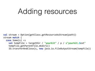 Adding resources
val	
  stream	
  =	
  Option(getClass.getResourceAsStream(path)) 
stream	
  match	
  { 
	
  	
  case	
  Some(s)	
  => 
	
  	
  	
  	
  val	
  tempFile	
  =	
  targetDir	
  /	
  "yourkit"	
  /	
  p	
  /	
  s"yourkit.$ext" 
	
  	
  	
  	
  tempFile.getParentFile.mkdirs() 
	
  	
  	
  	
  IO.transferAndClose(s,	
  new	
  java.io.FileOutputStream(tempFile))
 