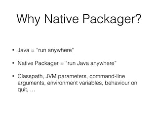 Why Native Packager?
• Java = “run anywhere”
• Native Packager = “run Java anywhere”
• Classpath, JVM parameters, command-line
arguments, environment variables, behaviour on
quit, …
 