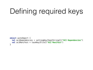 Deﬁning required keys
object autoImport {
val aciDependencies = settingKey[Seq[String]](“ACI Dependencies") 
val aciManifest = taskKey[File]("ACI Manifest") 
}
 