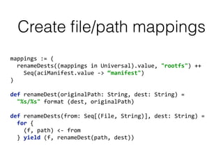 Create ﬁle/path mappings
mappings	
  :=	
  (	
  
	
  	
  renameDests((mappings	
  in	
  Universal).value,	
  "rootfs")	
  ++	
  
	
  	
  	
  	
  Seq(aciManifest.value	
  -­‐>	
  “manifest")	
  
) 
def	
  renameDest(originalPath:	
  String,	
  dest:	
  String)	
  = 
	
  	
  "%s/%s"	
  format	
  (dest,	
  originalPath) 
 
def	
  renameDests(from:	
  Seq[(File,	
  String)],	
  dest:	
  String)	
  = 
	
  	
  for	
  { 
	
  	
  	
  	
  (f,	
  path)	
  <-­‐	
  from 
	
  	
  }	
  yield	
  (f,	
  renameDest(path,	
  dest))
 