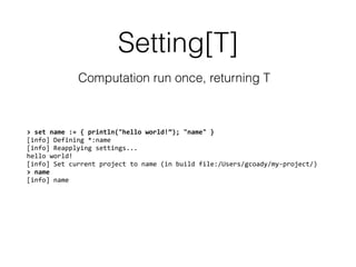 Setting[T]
Computation run once, returning T
>	
  set	
  name	
  :=	
  {	
  println("hello	
  world!”);	
  "name"	
  }	
  
[info]	
  Defining	
  *:name	
  
[info]	
  Reapplying	
  settings...	
  
hello	
  world!	
  
[info]	
  Set	
  current	
  project	
  to	
  name	
  (in	
  build	
  file:/Users/gcoady/my-­‐project/)	
  
>	
  name	
  
[info]	
  name
 