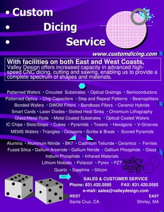 •• CustomCustom
•• DicingDicing
•• ServiceService
Alumina • Aluminum Nitride • BK7 • Cadmium Telluride • Ceramics • Ferrites
Fused Silica • Gallium Arsenide • Gallium Nitride • Gallium Phosphide • Glass
Indium Phosphide • Infrared Materials
Lithium Niobate • Polarcor • Pyrex • PZT
Quartz • Sapphire • Silicon
Patterned Wafers • Circuited Substrates • Optical Gratings • Semiconductors
Patterned Optics • Chip Capacitors • Step and Repeat Patterns • Beamsplitters
Bonded Wafers • DWDM Filters • Bandbass Filters • Ceramic Hybrids
Smart Cards • Laser Diodes • Slotted Heat Sinks • Chromium Lithography
Glass/Metal Rods • Metal Coated Substrates • Optical Coated Wafers
IC Chips • Slots/Steps • Cubes • Pyramids • Towers • Hexagons • V-Grooves
MEMS Wafers • Triangles • Octagons • Scribe & Break • Scored Pyramids
With facilities on both East and West Coasts,
Valley Design offers increased capacity in advanced high-
speed CNC dicing, cutting and sawing, enabling us to provide a
complete spectrum of shapes and materials.
www.customdicing.comwww.customdicing.com
over
SALES & CUSTOMER SERVICE
Phone: 831.420.0595 FAX: 831.420.0592
e-mail: sales@valleydesign.com
WEST EAST
Santa Cruz, CA Shirley, MA
 