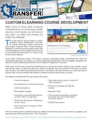 CUSTOM ELEARNING COURSE DEVELOPMENT
“While many of those other eLearning
companies focus on producing modules
around a core industry, we will take on
any client, no matter the industry, no
matter the challenge.”
T
TS prides itself on being a leader in custom
eLearning course development. Our team
of Content Developers, SMEs, Instructional
Technologists, Graphics Artists, Quality Assurance
Specialists, and Editors develop approximately 400
to 500 engaging eLearning modules per year, some
of which have been produced for a variety of top
Fortune 500 companies.
As an IACET Authorized Provider, TTS follows a rigorous instructional design methodology that meets the
IACET/ANSI standards. This ensures you receive web-based training that is not only engaging, appealing, and
awesome, but also effectively teaches the core concepts and objectives of the topic.
While many of those other eLearning companies focus on producing modules around a core industry, we will
work with any client, no matter the industry, no matter the challenge. How can we do this? That’s easy; our clients
become part of our creative development process from conception to delivery! We blend your vision and desired
outcome with our technical skills and creativity to develop a product that will blow you away!
The design and development for each module will include:
We know learning doesn’t magically happen by reading and memorizing text, but by observing, engaging, and
becoming part of the learning solution – the TTS solution.
Storyline eLearning Module
• Custom templates
• Storyboards and concept documents
• Learning objectives
• Photographic images
• Interactivity using Articulate Studio,
Lectora, Flash, or Captivate
• 2D and 3D animations, illustrations,
and/or videos
• Audio (narration) in support of 508
compliance
• Open captioning (notes) in support of
508 compliance
• Player for navigating through the
module
• Navigation help
• Final scenario/knowledge evaluation
to test the user on the information
they have learned
• SCORM compliance
14497 N. Dale Mabry Hwy Ste 120-N • Tampa, FL 33618 • Phone: (813) 908-1100 • Fax: (813) 908-1200 • www.techtransfer.com
 