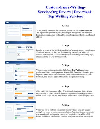 Custom-Essay-Writing-
Service.Org Review | Revieweal -
Top Writing Services
1. Step
To get started, you must first create an account on site HelpWriting.net.
The registration process is quick and simple, taking just a few moments.
During this process, you will need to provide a password and a valid email
address.
2. Step
In order to create a "Write My Paper For Me" request, simply complete the
10-minute order form. Provide the necessary instructions, preferred
sources, and deadline. If you want the writer to imitate your writing style,
attach a sample of your previous work.
3. Step
When seeking assignment writing help from HelpWriting.net, our
platform utilizes a bidding system. Review bids from our writers for your
request, choose one of them based on qualifications, order history, and
feedback, then place a deposit to start the assignment writing.
4. Step
After receiving your paper, take a few moments to ensure it meets your
expectations. If you're pleased with the result, authorize payment for the
writer. Don't forget that we provide free revisions for our writing services.
5. Step
When you opt to write an assignment online with us, you can request
multiple revisions to ensure your satisfaction. We stand by our promise to
provide original, high-quality content - if plagiarized, we offer a full
refund. Choose us confidently, knowing that your needs will be fully met.
Custom-Essay-Writing-Service.Org Review | Revieweal - Top Writing Services Custom-Essay-Writing-
Service.Org Review | Revieweal - Top Writing Services
 