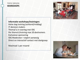 TOPIC DRIVEN
WORKSHOPS
Informatie workshops/trainingen:
Halve dag training (ochtend/middag)
IT decision makers
Thema(‘s) in overleg met IDG
Per thema’s/training max 10 deelnemers
Exclusieve sponsoring
IDG Moderator + expert aanwezig
Direct en interactief contact met doelgroep
Maximaal 1 per maand
 