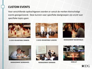 CUSTOM EVENTS
Voor verschillende opdrachtgevers worden er vanuit de merken kleinschalige
events georganiseerd. Deze kunnen voor specifieke doelgroepen zijn en/of over
specifieke topics gaan.
C-LEVEL ROUNDTABLE DINNERS C-LEVEL ROUNDTABLE LUNCHES
MANAGEMENT SEMINARS
MANAGEMENT ROUNDTABLES
MANAGEMENT WORKSHOPS WEBCAST
 