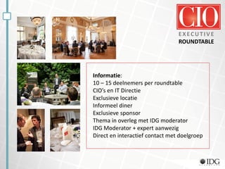 EXECUTIVE
ROUNDTABLE
Informatie:
10 – 15 deelnemers per roundtable
CIO’s en IT Directie
Exclusieve locatie
Informeel diner
Exclusieve sponsor
Thema in overleg met IDG moderator
IDG Moderator + expert aanwezig
Direct en interactief contact met doelgroep
 