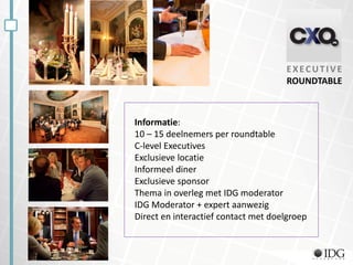 CXO Doelgroep EXECUTIVE
ROUNDTABLE
Informatie:
10 – 15 deelnemers per roundtable
C-level Executives
Exclusieve locatie
Informeel diner
Exclusieve sponsor
Thema in overleg met IDG moderator
IDG Moderator + expert aanwezig
Direct en interactief contact met doelgroep
 