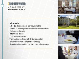 M A N A G E M E N T
R O U N D T A B L E
Informatie:
10 – 15 deelnemers per roundtable
Senior IT Management & IT decision makers
Exclusieve locatie
Informeel diner
Exclusieve sponsor
Thema in overleg met IDG moderator
IDG Moderator + expert aanwezig
Direct en interactief contact met doelgroep
 